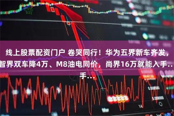 线上股票配资门户 卷哭同行!华为五界新车齐发,智界双车降4万、M8油电同价,尚界16万就能入手…