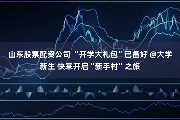 山东股票配资公司 “开学大礼包”已备好 @大学新生 快来开启“新手村”之旅