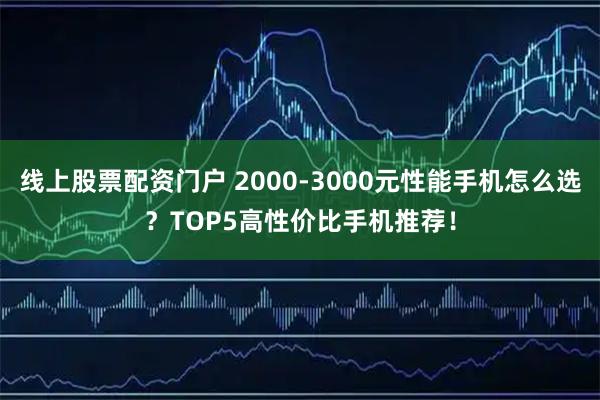 线上股票配资门户 2000-3000元性能手机怎么选？TOP5高性价比手机推荐！