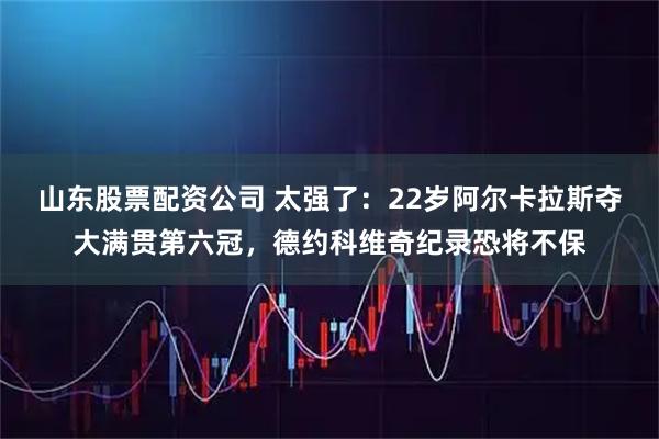 山东股票配资公司 太强了：22岁阿尔卡拉斯夺大满贯第六冠，德约科维奇纪录恐将不保