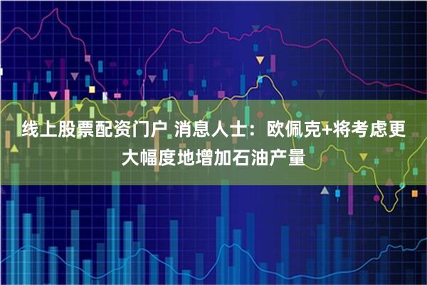 线上股票配资门户 消息人士：欧佩克+将考虑更大幅度地增加石油产量