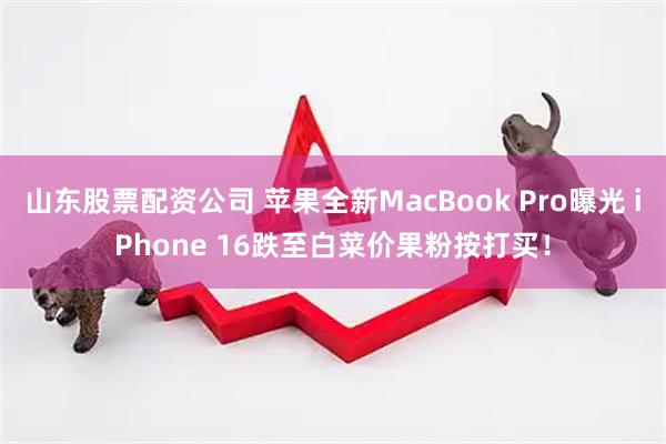 山东股票配资公司 苹果全新MacBook Pro曝光 iPhone 16跌至白菜价果粉按打买!