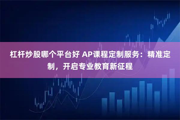 杠杆炒股哪个平台好 AP课程定制服务:精准定制,开启专业教育新征程