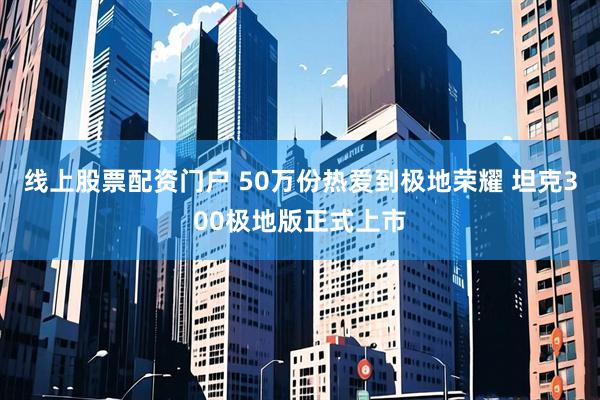 线上股票配资门户 50万份热爱到极地荣耀 坦克300极地版正式上市